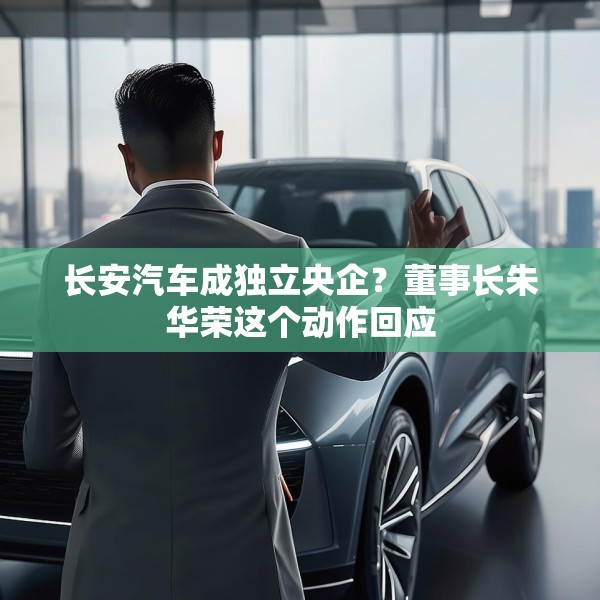 长安汽车成独立央企？董事长朱华荣这个动作回应