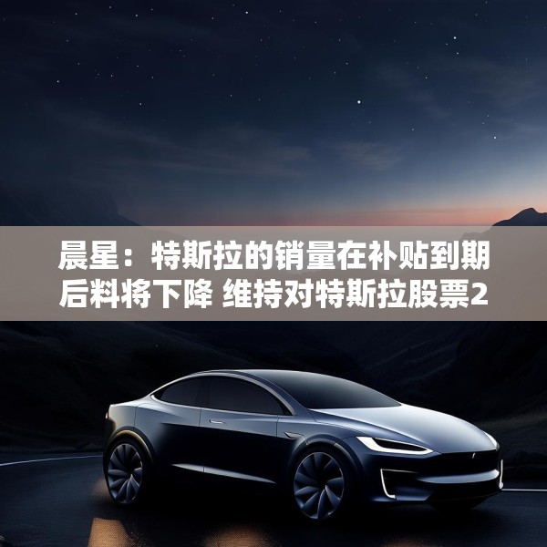 晨星：特斯拉的销量在补贴到期后料将下降 维持对特斯拉股票250美元的公允价值估值