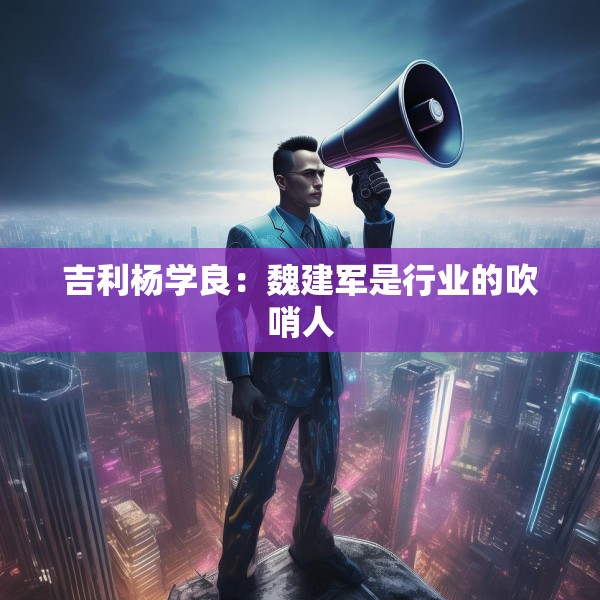 吉利杨学良：魏建军是行业的吹哨人