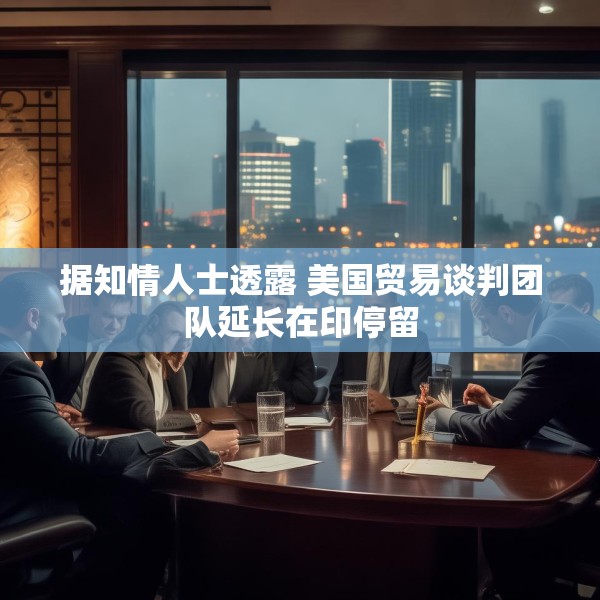 据知情人士透露 美国贸易谈判团队延长在印停留