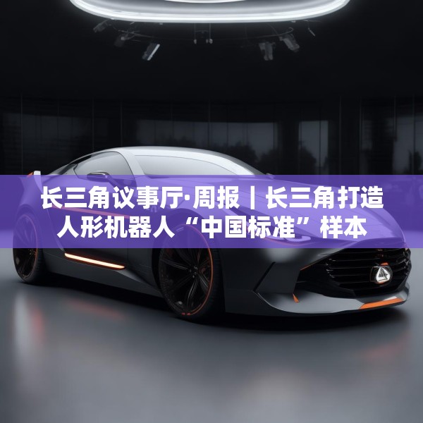 长三角议事厅·周报｜长三角打造人形机器人“中国标准”样本