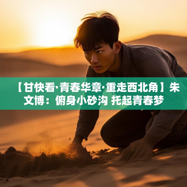 【甘快看·青春华章·重走西北角】朱文博：俯身小砂沟 托起青春梦