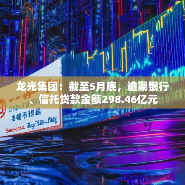 龙光集团：截至5月底，逾期银行、信托贷款金额298.46亿元