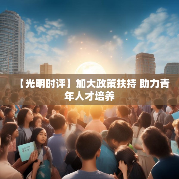 【光明时评】加大政策扶持 助力青年人才培养 