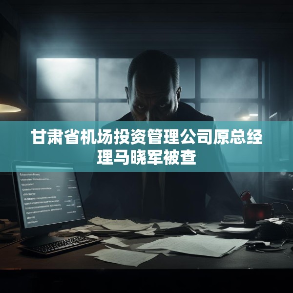 甘肃省机场投资管理公司原总经理马晓军被查