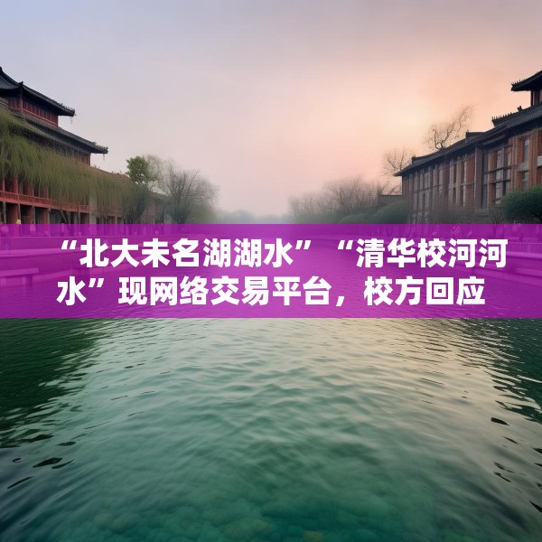 “北大未名湖湖水”“清华校河河水”现网络交易平台，校方回应：高校河湖不应成为非法牟利商品