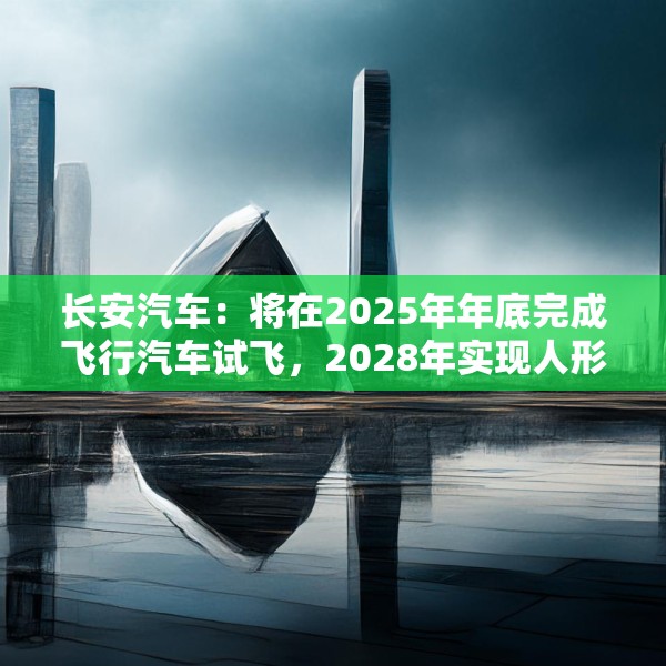 长安汽车：将在2025年年底完成飞行汽车试飞，2028年实现人形机器人下线应用