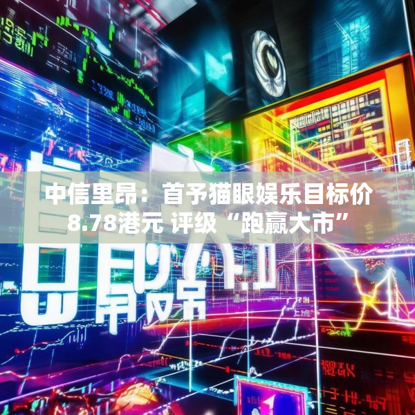 中信里昂：首予猫眼娱乐目标价8.78港元 评级“跑赢大市”