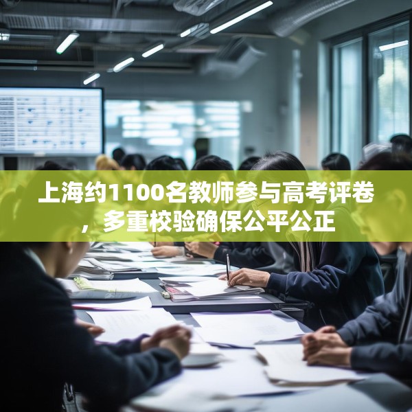 上海约1100名教师参与高考评卷，多重校验确保公平公正