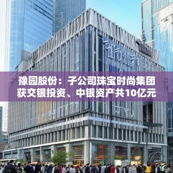 豫园股份：子公司珠宝时尚集团获交银投资、中银资产共10亿元投资