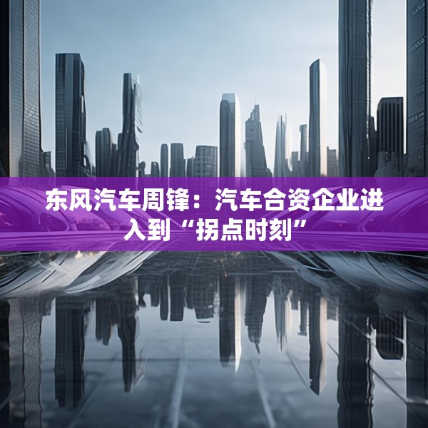 东风汽车周锋：汽车合资企业进入到“拐点时刻”