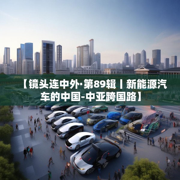 【镜头连中外·第89辑丨新能源汽车的中国-中亚跨国路】