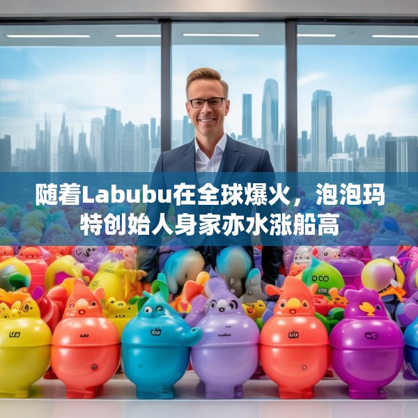 随着Labubu在全球爆火，泡泡玛特创始人身家亦水涨船高