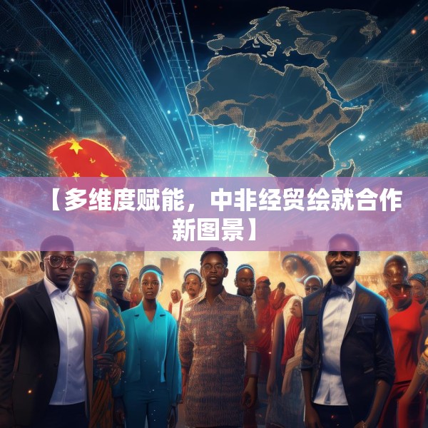 【多维度赋能，中非经贸绘就合作新图景】