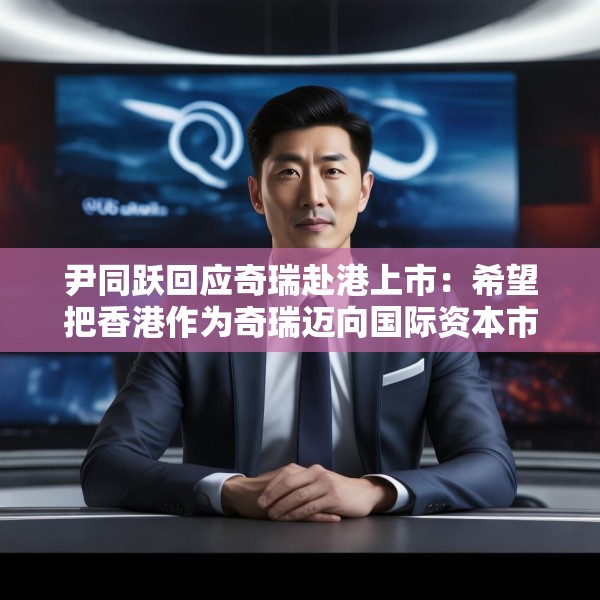 尹同跃回应奇瑞赴港上市：希望把香港作为奇瑞迈向国际资本市场的新起点