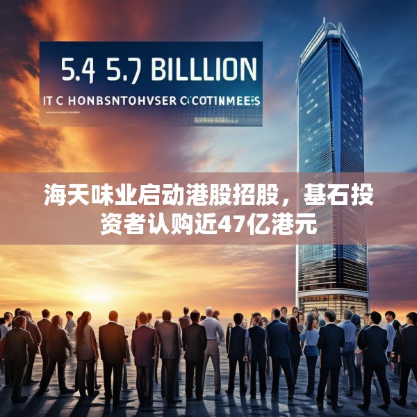 海天味业启动港股招股，基石投资者认购近47亿港元