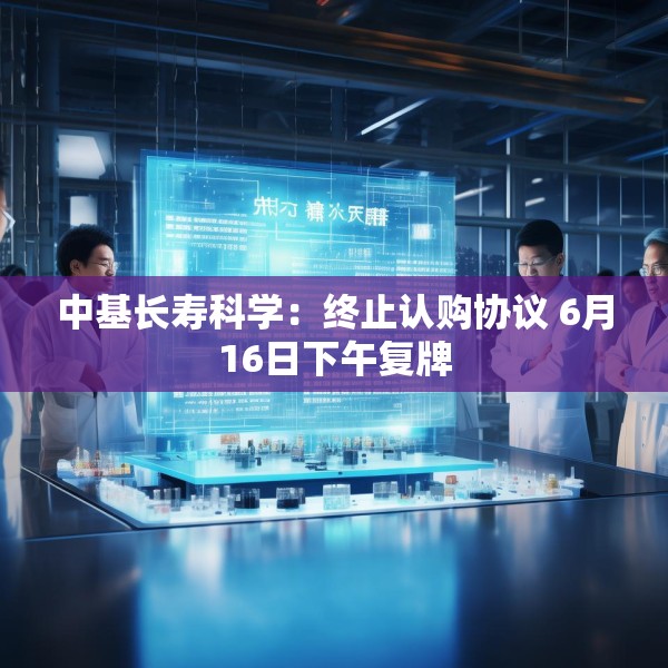 中基长寿科学：终止认购协议 6月16日下午复牌